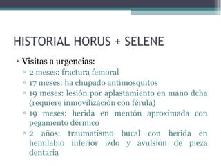 HISTORIAL HORUS + SELENE
• Visitas a urgencias:
▫ 2 meses: fractura femoral
▫ 17 meses: ha chupado antimosquitos
▫ 19 meses: lesión por aplastamiento en mano dcha
(requiere inmovilización con férula)
▫ 19 meses: herida en mentón aproximada con
pegamento dérmico
▫ 2 años: traumatismo bucal con herida en
hemilabio inferior izdo y avulsión de pieza
dentaria
 