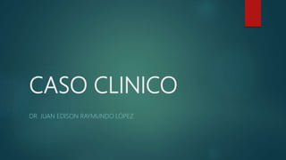 CASO CLINICO
DR. JUAN EDISON RAYMUNDO LÓPEZ
 