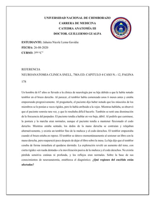 UNIVERSIDAD NACIONAL DE CHIMBORAZO
CARRERA DE MEDICINA
CATEDRA ANATOMÍA III
DOCTOR. GUILLERMO GUALPA
ESTUDIANTE: Jahaira Nicole Lema Gavidia
FECHA: 26-08-2020
CURSO: 3ero
“C”
REFERENCIA
NEUROANATOMIA CLINICA SNELL, 7MA ED. CAPITULO 4 CASO N.- 12, PAGINA
178
Un hombre de 67 años es llevado a la clínica de neurología por su hija debido a que le había notado
temblor en el brazo derecho. Al parecer, el temblor había comenzado unos 6 meses antes y estaba
empeorando progresivamente. Al preguntarle, el paciente dijo haber notado que los músculos de los
miembros se le ponían a veces rígidos, pero lo había atribuido a la vejez. Mientras hablaba, se observó
que el paciente sonreía rara vez, y que le resultaba difícil hacerlo. También se notó una disminución
de la frecuencia del parpadeo. El paciente tendía a hablar en voz baja, débil. Al pedirle que caminase,
la postura y la marcha eran normales, aunque el paciente tendía a mantener flexionado el codo
derecho. Mientras estaba sentado, los dedos de la mano derecha se contraían y relajaban
alternativamente, y existía un temblor fino de la muñeca y el codo derechos. El temblor empeoraba
cuando el brazo estaba en reposo. El temblor se detuvo momentáneamente al sostener un libro con la
mano derecha, pero reapareció poco después de dejar el libro sobre la mesa. La hija dijo que el temblor
cesaba de forma inmediata al quedarse dormido. La exploración reveló un aumento del tono, con
cierta rigidez «en rueda dentada» a la movilización pasiva de la muñeca y el codo derechos. No existía
pérdida sensitiva cutánea ni profunda, y los reflejos eran normales. Sobre la base de sus
conocimientos de neuroanatomía, establezca el diagnóstico. ¿Qué regiones del encéfalo están
afectadas?
 