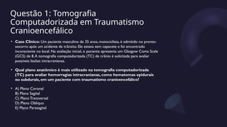 Questão 1: Tomografia
Computadorizada em Traumatismo
Cranioencefálico
• Caso Clínico: Um paciente masculino de 35 anos, motociclista, é admitido no pronto-
socorro após um acidente de trânsito. Ele estava sem capacete e foi encontrado
inconsciente no local. Na avaliação inicial, o paciente apresenta um Glasgow Coma Scale
(GCS) de 8.A tomografia computadorizada (TC) de crânio é solicitada para avaliar
possíveis lesões intracranianas.
• Qual plano anatômico é mais utilizado na tomografia computadorizada
(TC) para avaliar hemorragias intracranianas, como hematomas epidurais
ou subdurais, em um paciente com traumatismo cranioencefálico?
• A) Plano Coronal
B) Plano Sagital
C) Plano Transversal
D) Plano Obliquo
E) Plano Parasagital
 