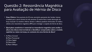 Questão 2: Ressonância Magnética
para Avaliação de Hérnia de Disco
• Caso Clínico: Uma paciente de 42 anos, secretária, apresenta dor lombar intensa
irradiada para a perna direita há três semanas. O exame físico revela diminuição da
força muscular no membro inferior direito e reflexos patelares diminuídos. O médico
solicita uma ressonância magnética (RM) para investigar a suspeita de hérnia de disco.
• Qual plano anatômico é essencial na ressonância magnética para avaliar a
altura dos discos intervertebrais e identificar compressões sobre a medula
espinhal ou raízes nervosas, no contexto de uma hérnia de disco?
• A) Plano Coronal
B) Plano Transversal
C) Plano Sagital
D) Plano Axial
E) Plano Obliquo
 