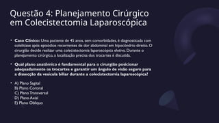 Questão 4: Planejamento Cirúrgico
em Colecistectomia Laparoscópica
• Caso Clínico: Uma paciente de 45 anos, sem comorbidades, é diagnosticada com
colelitíase após episódios recorrentes de dor abdominal em hipocôndrio direito. O
cirurgião decide realizar uma colecistectomia laparoscópica eletiva. Durante o
planejamento cirúrgico, a localização precisa dos trocartes é discutida.
• Qual plano anatômico é fundamental para o cirurgião posicionar
adequadamente os trocartes e garantir um ângulo de visão seguro para
a dissecção da vesícula biliar durante a colecistectomia laparoscópica?
• A) Plano Sagital
B) Plano Coronal
C) Plano Transversal
D) Plano Axial
E) Plano Obliquo
 
