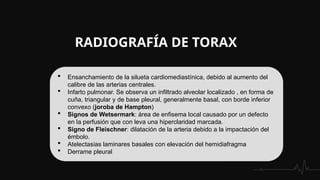 RADIOGRAFÍA DE TORAX
 Ensanchamiento de la silueta cardiomediastínica, debido al aumento del
calibre de las arterias centrales.
 Infarto pulmonar. Se observa un infiltrado alveolar localizado , en forma de
cuña, triangular y de base pleural, generalmente basal, con borde inferior
convexo (joroba de Hampton)
 Signos de Wetsermark: área de enfisema local causado por un defecto
en la perfusión que con leva una hiperclaridad marcada.
 Signo de Fleischner: dilatación de la arteria debido a la impactación del
émbolo.
 Atelectasias laminares basales con elevación del hemidiafragma
 Derrame pleural
 