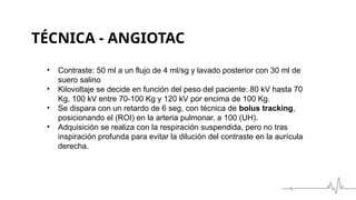 TÉCNICA - ANGIOTAC
• Contraste: 50 ml a un flujo de 4 ml/sg y lavado posterior con 30 ml de
suero salino
• Kilovoltaje se decide en función del peso del paciente: 80 kV hasta 70
Kg, 100 kV entre 70-100 Kg y 120 kV por encima de 100 Kg.
• Se dispara con un retardo de 6 seg, con técnica de bolus tracking,
posicionando el (ROI) en la arteria pulmonar, a 100 (UH).
• Adquisición se realiza con la respiración suspendida, pero no tras
inspiración profunda para evitar la dilución del contraste en la aurícula
derecha.
 