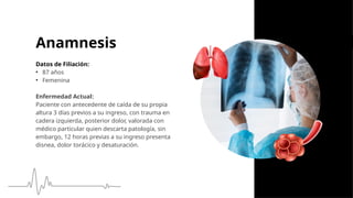 Anamnesis
Datos de Filiación:
• 87 años
• Femenina
Enfermedad Actual:
Paciente con antecedente de caída de su propia
altura 3 días previos a su ingreso, con trauma en
cadera izquierda, posterior dolor, valorada con
médico particular quien descarta patología, sin
embargo, 12 horas previas a su ingreso presenta
disnea, dolor torácico y desaturación.
 
