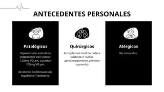 ANTECEDENTES PERSONALES
Patológicos Quirúrgicos
Hipertensión arterial en
tratamiento con Concor
1.25mg VO am, Losartán
100mg VO pm.
Accidente Cerebrovascular
Isquémico Transitorio.
Artroplastaia total de cadera
bilateral (7-3 años
aproximadamente, primero
izquierda)
No conocidos.
Alérgicos
 