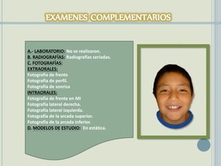 A.- LABORATORIO: No se realizaron.
B. RADIOGRAFÍAS: Radiografías seriadas.
C. FOTOGRAFÍAS:
EXTRAORALES:
Fotografía de frente
Fotografía de perfil.
Fotografía de sonrisa
INTRAORALES:
Fotografía de frente en MI
Fotografía lateral derecha.
Fotografía lateral izquierda.
Fotografía de la arcada superior.
Fotografía de la arcada inferior.
D. MODELOS DE ESTUDIO: En estática.
 