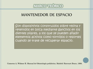 Son dispositivos construídos sobre resina y
retenidos en boca mediante ganchos en los
dientes pilares, a los que se pueden añadir
elementos activos como tornillos o resortes
cuando se trate de recuperar espacio.
Cameron A, Widmer R. Manual de Odontología pediátrica. Madrid: Harcourt Brace, 1998.
MANTENEDOR DE ESPACIO
 