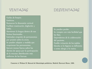 Fáciles de limpiar.
Estéticos.
Restauran la dimensión vertical.
Facilitan masticación, deglución y
habla.
Mantienen la lengua dentro de sus
límites funcionales.
Estimulan erupción de permanentes
por presión sobre la encía.
Se pueden adaptar a medida que
erupcionan los permanentes.
Ejercen menos fuerza sobre los
dientes de apoyo por la participación
de la mucosa: distribución más
uniforme de las fuerzas.
Se pueden perder.
Se rompen con más facilidad que
los fijos.
Dependemos de la colaboración
del paciente.
Posible irritación de los tejidos
blandos si la higiene es deficiente
o existe alergia a la resina.
Cameron A, Widmer R. Manual de Odontología pediátrica. Madrid: Harcourt Brace, 1998.
 