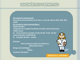 Del estado de salud general:
Paciente de sexo masculino, de 8 años y 2 mes de edad en BEH, BEN, BEG,
LOTEP
Del estado de salud estomatológica:
Tejidos blandos:
-Gingivitis leve marginal localizada asociada a placa bacteriana.
Tejidos duros:
A) Caries dental en esmalte: 55 (O), 65 (O), 75 (O) , 85 (O)
Fosas profundas: 16/26/36/46
B) Complejo dentino - pulpar:
Oclusión:
Plano terminal mesial con tendencia a
Maloclusión clase I
Riesgo estomatológico:
Medio.
Conducta: Receptivo
PRONÓSTICO : FAVORABLE
 