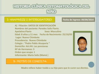 I.- ANAMNESIS O INTERROGATORIO:
A) Filiación: DATOS DE IDENTIFICACIÓN
Nombres del paciente: Paredes Solis Flavio.
Apelativo:Flavio Sexo: Masculino
Edad: 8 años y 11 mes Fecha de Nacimiento: 25/10/05
Lugar: Nuevo Chimbote
Procedencia: Nuevo Chimbote
Colegio : “Pedro Pablo Atusparia “
Domicilio: AA.HH. Las ponsianas
Nº de Hermanos: 3
Orden que ocupa: 1
Informante: Maria Solis (Mamá )
B.- MOTIVO DE CONSULTA:
Madre refiere haber traído a su hijo para que le curen sus dientes.
Fecha de ingreso: 09/09/2014
 