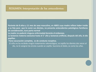 RESUMEN: Interpretación de los antecedentes:
Paciente de 8 años y 11 mes de sexo masculino, en ABEG cuya madre refiere haber traido
a su hijo para que le curen sus dientes, no presenta antecedentes patológicos familiares
de consideración, tuvo parto normal
La madre no padeció ninguna enfermedad durante el embarazo.
La lactancia materna exclusiva hasta el 1° año y lactancia artificial, después del año, le dio
papillas.
Tiene vacunación completa, es de conducta receptiva.
El niño no ha recibido ningún tratamiento odontológico, se cepilla los dientes dos veces al
día, no le sangran las encías cuando se cepilla. Succiona el dedo, se come las uñas.
 