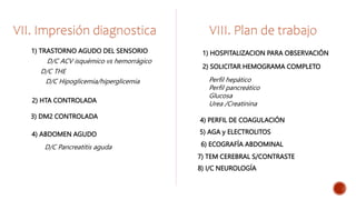 VII. Impresión diagnostica
1) TRASTORNO AGUDO DEL SENSORIO
D/C THE
VIII. Plan de trabajo
D/C ACV isquémico vs hemorrágico
D/C Hipoglicemia/hiperglicemia
2) HTA CONTROLADA
1) HOSPITALIZACION PARA OBSERVACIÓN
2) SOLICITAR HEMOGRAMA COMPLETO
Perfil hepático
Perfil pancreático
Glucosa
Urea /Creatinina
4) PERFIL DE COAGULACIÓN
5) AGA y ELECTROLITOS
6) ECOGRAFÍA ABDOMINAL
7) TEM CEREBRAL S/CONTRASTE
8) I/C NEUROLOGÍA
3) DM2 CONTROLADA
4) ABDOMEN AGUDO
D/C Pancreatitis aguda
 