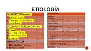 OBSTRUCTIVA (40%):
• Litiasis biliar.
• Tumores pancreáticos o
ampulares.
TOXINAS Y FÁRMACOS (40%):
Toxinas:
• Alcohol etílico.
• Alcohol metílico.
Fármacos.
METABÓLICAS:
• Hipertrigliceridemia.
• Hipercalcemia.
TRAUMATISMO:
Accidental.
Iatrógeno:
• Posoperado (abdominal o no).
• CPRE (5%).
HEREDITARIA.
INMUNITARIA (↑ IgG4).
INFECCIOSA:
• Virus: parotiditis, VHA, VHB, Epstein-Barr, Coxsackie
B.
• Bacterias: Mycoplasma, Campilobacter.
• Parásitos.
VASCULAR:
• Isquemia-hipoerfusión (poscirugía cardíacas).
• Embolias, arteriosclerosis.
• Vasculitis: LES, PAN, HTA maligna.
IDIOPÁTICA (15%).
 