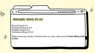 MEDICAÇÕES PRÉVIAS EM USO
Rivotril 2mg (0-0-1)
Quetiapina 25mg (0-0-1)
Zolpidem 10mg (0-0-1)
Venlafaxina 75mg (2-0-0)
Relata ainda que, devido a intensas dores no corpo, fazia uso de Tramal 100mg todos
os dias.
11 de Agosto de 2022
 