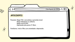 ANTECEDENTES
Pessoais: Nega TCE, convulsões e gravidez atual.
Nega tabagismo ou etilismo.
Nega outras SPA.
Depressão pós parto (1º filho).
Familiares: irmã e filha com ansiedade e depressão.
11 de Agosto de 2022
 