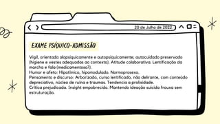 EXAME PSÍQUICO-ADMISSÃO
Vigil, orientada alopsiquicamente e autopsiquicamente; autocuidado preservado

(higiene e vestes adequadas ao contexto). Atitude colaborativa. Lentificação da

marcha e fala (medicamentoso?).
Humor e afeto: Hipotímico, hipomodulado. Normoprosexo.
Pensamento e discurso: Arborizado, curso lentificado, não delirante, com conteúdo

depreciativo, núcleo de ruína e traumas. Tendencia a prolixidade.
Crítica prejudicada. Insight empobrecido. Mantendo ideação suicida frouxa sem

estruturação.
20 de Julho de 2022
 