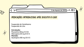 MEDICAÇÕES INTRODUZIDAS APÓS DISCUTIR O CASO
Suspensão da Venlafaxina
Suspensão do Lítio
Introdução:
Fluoxetina 20mg (1-0-0)
Olanzapina 20 mg (0-0-1)
Mantido:
Quetiapina 100 mg (0-0-1)
11 de Agosto de 2022
 