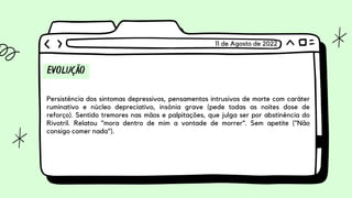 EVOLUÇÃO
Persistência dos sintomas depressivos, pensamentos intrusivos de morte com caráter
ruminativo e núcleo depreciativo, insônia grave (pede todas as noites dose de
reforço). Sentido tremores nas mãos e palpitações, que julga ser por abstinência do
Rivotril. Relatou "mora dentro de mim a vontade de morrer". Sem apetite ("Não
consigo comer nada").
11 de Agosto de 2022
 