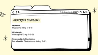 MEDICAÇÕES OTIMIZADAS
Mantido:
Fluoxetina 20mg (1-0-0)
Otimizado:
Olanzapina 10 mg (0-0-2)
Suspensão da Quetiapina.
Introduzido: Clopromazina 100mg 0-0-1.
11 de Agosto de 2022
 