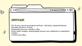IDENTIFICAÇÃO
R.P. 41 anos, natural e procedente de Pirajuí - São Paulo, casada (há 25anos).
Dois filhos (21 anos e 13 anos).
Atualmente mora com o marido e o filho.
Ensino médio completo, desempregada (atuava como cabeleireira e maquiadora).
Católica.
2 irmãos mais velhos.
11 de Agosto de 2022
 