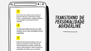 TRANSTORNO DE
PERSONALIDADE
BORDERLINE
1.
2
3
Encontram-se no limiar entre neurose e
psicose e têm por característica afeto,
humor, comportamento, relações objetais
e autoimagem extraordinariamente
instáveis.
A natureza dolorosa de sua vida
reflete-se em atos autodestrutivos
repetidos.
Esse tipo de paciente pode cortar os
pulsos e executar outras formas de
automutilação para obter ajuda dos
outros, para exprimir raiva ou para se
anestesiar do afeto que o consome.
 