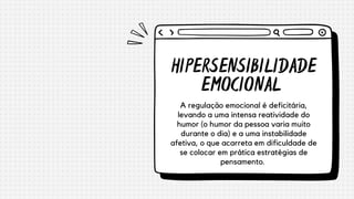 HIPERSENSIBILIDADE
EMOCIONAL
A regulação emocional é deficitária,
levando a uma intensa reatividade do
humor (o humor da pessoa varia muito
durante o dia) e a uma instabilidade
afetiva, o que acarreta em dificuldade de
se colocar em prática estratégias de
pensamento.
 