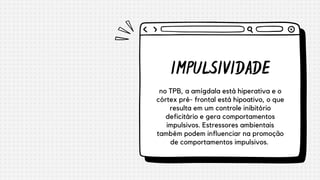IMPULSIVIDADE
no TPB, a amígdala está hiperativa e o
córtex pré- frontal está hipoativo, o que
resulta em um controle inibitório
deficitário e gera comportamentos
impulsivos. Estressores ambientais
também podem influenciar na promoção
de comportamentos impulsivos.


 