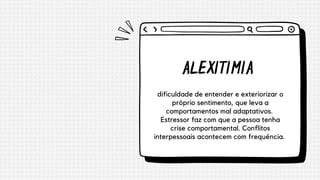 ALEXITIMIA
dificuldade de entender e exteriorizar o
próprio sentimento, que leva a
comportamentos mal adaptativos.
Estressor faz com que a pessoa tenha
crise comportamental. Conflitos
interpessoais acontecem com frequência.


 