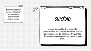 SUICÍDIO
o risco de suicídio é crônico. Os
pensamentos são sempre de menos valia e
os pensamentos de morte são frequentes.
As tentativas acontecem em momentos de
crise.
O que aumenta o risco?
Transtornos de humor,
abuso de substâncias,
alta hospitalar ou
alguma perda de
suporte, eventos
negativos recentes.


 