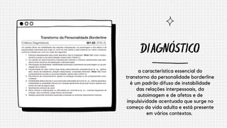 DIAGNÓSTICO
a característica essencial do
transtorno da personalidade borderline
é um padrão difuso de instabilidade
das relações interpessoais, da
autoimagem e de afetos e de
impulsividade acentuada que surge no
começo da vida adulta e está presente
em vários contextos.
 