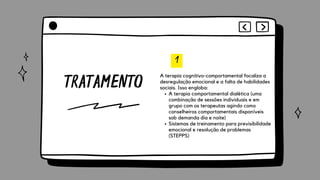 TRATAMENTO
1
A terapia comportamental dialética (uma
combinação de sessões individuais e em
grupo com os terapeutas agindo como
conselheiros comportamentais disponíveis
sob demanda dia e noite)
Sistemas de treinamento para previsibilidade
emocional e resolução de problemas
(STEPPS)
A terapia cognitivo-comportamental focaliza a
desregulação emocional e a falta de habilidades
sociais. Isso engloba:
 