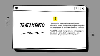TRATAMENTO
2
Os inibidores seletivos da recaptação da
serotonina (ISRS) geralmente são bem tolerados;
a probabilidade de uma overdose letal é mínima.
Mas ISRSs só são marginalmente eficazes para
depressão e ansiedade em pacientes com
transtorno de personalidade borderline.
 