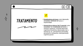 TRATAMENTO
2
Estabilizadores de humor: para depressão,
ansiedade, labilidade de humor e
impulsividade
Antipsicóticos atípicos (de 2ª geração): para
ansiedade, ira, instabilidade do humor e
sintomas cognitivos, incluindo distorções
cognitivas transitórias relacionadas com o
estresse (p. ex., pensamentos paranoides,
pensamento maniqueísta, desorganização
cognitiva grave)
 