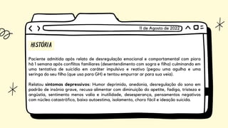 HISTÓRIA
Paciente admitida após relato de desregulação emocional e comportamental com piora
há 1 semana após conflitos familiares (desentendimento com sogra e filha) culminando em
uma tentativa de suicídio em caráter impulsivo e reativo (pegou uma agulha e uma
seringa do seu filho (que usa para GH) e tentou empurrar ar para sua veia).
Relatou sintomas depressivos: Humor deprimido, anedonia, desregulação do sono em
padrão de insônia grave, recusa alimentar com diminuição do apetite, fadiga, tristeza e
angústia, sentimento menos valia e inutilidade, desesperança, pensamentos negativos
com núcleo catastrófico, baixo autoestima, isolamento, choro fácil e ideação suicida.
11 de Agosto de 2022
 