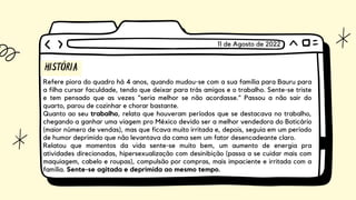 HISTÓRIA
Refere piora do quadro há 4 anos, quando mudou-se com a sua família para Bauru para
a filha cursar faculdade, tendo que deixar para trás amigos e o trabalho. Sente-se triste
e tem pensado que as vezes "seria melhor se não acordasse." Passou a não sair do
quarto, parou de cozinhar e chorar bastante.
Quanto ao seu trabalho, relata que houveram períodos que se destacava no trabalho,
chegando a ganhar uma viagem pro México devido ser a melhor vendedora do Boticário
(maior número de vendas), mas que ficava muito irritada e, depois, seguia em um período
de humor deprimido que não levantava da cama sem um fator desencadeante claro.
Relatou que momentos da vida sente-se muito bem, um aumento de energia pra
atividades direcionadas, hipersexualização com desinibição (passa a se cuidar mais com
maquiagem, cabelo e roupas), compulsão por compras, mais impaciente e irritada com a
família. Sente-se agitada e deprimida ao mesmo tempo.
11 de Agosto de 2022
 