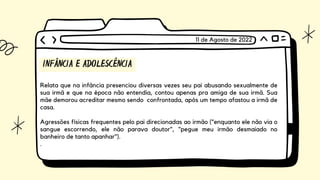 INFÂNCIA E ADOLESCÊNCIA
Relata que na infância presenciou diversas vezes seu pai abusando sexualmente de
sua irmã e que na época não entendia, contou apenas pra amiga de sua irmã. Sua
mãe demorou acreditar mesmo sendo confrontada, após um tempo afastou a irmã de
casa.
Agressões físicas frequentes pelo pai direcionadas ao irmão ("enquanto ele não via o
sangue escorrendo, ele não parava doutor", "pegue meu irmão desmaiado no
banheiro de tanto apanhar").
.
11 de Agosto de 2022
 