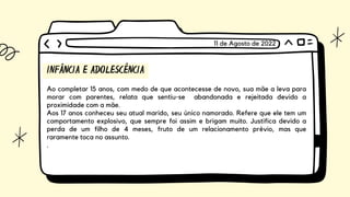 INFÂNCIA E ADOLESCÊNCIA
Ao completar 15 anos, com medo de que acontecesse de novo, sua mãe a leva para
morar com parentes, relata que sentiu-se abandonada e rejeitada devido a
proximidade com a mãe.
Aos 17 anos conheceu seu atual marido, seu único namorado. Refere que ele tem um
comportamento explosivo, que sempre foi assim e brigam muito. Justifica devido a
perda de um filho de 4 meses, fruto de um relacionamento prévio, mas que
raramente toca no assunto.
.
11 de Agosto de 2022
 