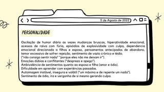 PERSONALIDADE
Oscilação de humor diário as vezes mudanças bruscas, hiperatividade emocional,
acessos de raiva com fúria, episódios de explosividade com culpa, dependencia
emocional direcionada a filhos e esposo, pensamentos antecipados de abandono,
temor excessivo de sofrer rejeição, sentimento de vazio crônico e tédio.
("não consigo sentir nada" "porque eles não me deixam ir").
Emoções dúbias e conflitantes ("desprezo e apego").
Ambivalência de sentimentos quanto ao esposo e filha (amor e ódio).
Dificuldade em aprender com experiências passadas.
Autoimagem instável, insegura e volátil ("um máximo e de repente um nada").
Sentimento de ódio, ira e vergonha de si mesmo gerando culpa.
11 de Agosto de 2022
 