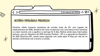 HISTÓRIA PATOLÓGICA PREGRESSA
Paciente relata inúmeras tentativas de suicídio (mais de 10), com ingesta de
medicamentos em 2018, tentativa de corte no pescoço com uma tesoura há 2 semanas
e a mais recente com a agulha e a seringa há 4 dias. Refere ainda duas internações
prévias, uma em Setembro de 2021 (Lençóis Paulista - SP) e a segunda em Dezembro
de 2021 (Duartina-SP), sendo nessa segunda com saída após 15 dias por não ter se
sentido confortável com o local e a comida.
11 de Agosto de 2022
 