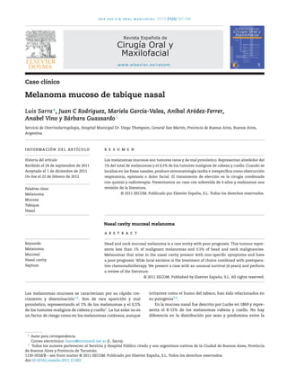 rev esp cir oral maxilofac. 2013;35(4):167–169
Revista Española de
Cirugía Oral y
Maxilofacial
www.elsevier.es/recom
Caso clínico
Melanoma mucoso de tabique nasal
Luis Sarra∗
, Juan C Rodríguez, Mariela García-Valea, Aníbal Arédez-Ferrer,
Anabel Vino y Bárbara Guassardo♦
Servicio de Otorrinolaringología, Hospital Municipal Dr. Diego Thompson, General San Martín, Provincia de Buenos Aires, Buenos Aires,
Argentina
información del artículo
Historia del artículo:
Recibido el 24 de septiembre de 2011
Aceptado el 1 de diciembre de 2011
On-line el 22 de febrero de 2012
Palabras clave:
Melanoma
Mucosa
Tabique
Nasal
r e s u m e n
Los melanomas mucosos son tumores raros y de mal pronóstico. Representan alrededor del
1% del total de melanomas y el 0,5% de los tumores malignos de cabeza y cuello. Cuando se
localiza en las fosas nasales, produce sintomatología tardía e inespecíﬁca como obstrucción
respiratoria, epistaxis o dolor facial. El tratamiento de elección es la cirugía combinada
con quimio y radioterapia. Presentamos un caso con sobrevida de 4 años y realizamos una
revisión de la literatura.
© 2011 SECOM. Publicado por Elsevier España, S.L. Todos los derechos reservados.
Nasal cavity mucosal melanoma
Keywords:
Melanoma
Mucosal
Nasal cavity
Septum
a b s t r a c t
Head and neck mucosal melanoma is a rare entity with poor prognosis. This tumour repre-
sents less than 1% of malignant melanomas and 0.5% of head and neck malignancies.
Melanomas that arise in the nasal cavity present with non-speciﬁc symptoms and have
a poor prognosis. Wide local excision is the treatment of choice combined with postopera-
tive chemoradiotherapy. We present a case with an unusual survival (4 years) and perform
a review of the literature.
© 2011 SECOM. Published by Elsevier España, S.L. All rights reserved.
Los melanomas mucosos se caracterizan por su rápido cre-
cimiento y diseminación1,2. Son de rara aparición y mal
pronóstico, representando el 1% de los melanomas y el 0,5%
de los tumores malignos de cabeza y cuello2. La luz solar no es
un factor de riesgo como en los melanomas cutáneos, aunque
∗
Autor para correspondencia.
Correo electrónico: lsarra@intramed.net.ar (L. Sarra).
♦
Todos los autores pertenecen al Servicio y Hospital Público citado y son argentinos nativos de la Ciudad de Buenos Aires, Provincia
de Buenos Aires y Provincia de Tucumán.
irritantes como el humo del tabaco, han sido relacionados en
su patogenia3,4.
En la mucosa nasal fue descrito por Lucke en 1869 y repre-
senta el 8-15% de los melanomas cabeza y cuello. No hay
diferencia en la distribución por sexo y predomina entre la
1130-0558/$ – see front matter © 2011 SECOM. Publicado por Elsevier España, S.L. Todos los derechos reservados.
doi:10.1016/j.maxilo.2011.12.002
 