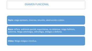 Nariz: niega epistaxis, rinorrea, sinusitis, obstrucción o dolor.
Boca: refiere edéntula parcial, espontanea, no dolorosa. niega halitosis,
sialorrea. Niega odontalgia, odinofágia, disfagia o disfonía.
Oídos: Niega otalgia o tinnitus.
EXAMEN FUNCIONAL
 