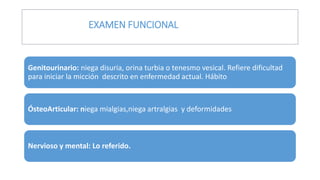 Genitourinario: niega disuria, orina turbia o tenesmo vesical. Refiere dificultad
para iniciar la micción descrito en enfermedad actual. Hábito
ÓsteoArticular: niega mialgias,niega artralgias y deformidades
Nervioso y mental: Lo referido.
EXAMEN FUNCIONAL
 