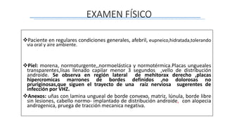 Paciente en regulares condiciones generales, afebril, eupneico,hidratada,tolerando
via oral y aire ambiente.
Piel: morena, normoturgente,,normoelástica y normotérmica.Placas ungueales
transparentes,lisas llenado capilar menor 3 segundos ,vello de distribución
androide. Se observa en región lateral de mehitorax derecho ,placas
hipercromicas marrones de bordes definidos ,no dolorosas no
pruriginosas,que siguen el trayecto de una raíz nerviosa sugerentes de
infección por VHZ.
Anexos: uñas con lamina ungueal de borde convexo, matriz, lúnula, borde libre
sin lesiones, cabello normo- implantado de distribución androide, con alopecia
androgenica, pruega de tracción mecanica negativa.
EXAMEN FÍSICO
 