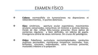 EXAMEN FÍSICO
 Cabeza: normocéfalo sin tumoraciones no depresiones ni
reblandecimientos, ni puntos dolorosos.
 Ojos: simétricos, apertura ocular espontánea, movimientos
oculares conservados, conjuntivas sin lesiones y escleras blancas,
Fondo de Ojo: reflejo foto-naranja presente, Disco óptico de
contornos regulares y bien definidos, sin edema de papila.
Emergencia central de vasos retinianos. Sin cruces AV patológicos.
 Oídos: Pabellones auriculares normoimplantados, conductos
auditivos permeables, membranas timpánicas nacaradas, lisas,
brillantes, cóncavas, redondeadas, cono luminoso presente,
mastoides indoloro a la palpación.
 