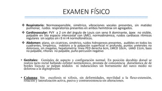 EXAMEN FÍSICO
 Respiratorio: Normoexpansible, simétrico, vibraciones vocales presentes, sin matidez
pulmonar, ruidos respiratorios presentes en ambos hemitórax sin agregados.
 Cardiovascular: PVY a 2 cm del ángulo de Louis con seno X dominante, ápex no visible,
palpable en 5to espacio intercostal con LMCI, normodinámico, ruidos cardiacos rítmicos
regulares sin soplos sin r3 ni r4 normofonéticos.
 Abdomen: plano, sin cicatrices, simétrico, ruidos hidroaereos presentes, audibles en todos los
cuadrantes, timpánico, indoloro a la palpación superficial ni profunda, puntos ureterales no
dolorosos, sin megalias, hepatometría: línea PED derecha 6cm, LMCD 10cm, LAAD 11cm, bazo
no palpable, riñones no palpable, puño-percusión negativo
• Genitales: Genitales de aspecto y configuración normal. En posición decubito dorsal se
realiza tacto rectal hallando esfinter normotonico, prostata de consistencia duroelástica de de
bordes lisos,no se palpan nódulos ni induraciones sin borramiento del surco medio no
dolorosa a la digitopresión
• Columna: Sin escoliosis ni xifosis, sin deformidades, movilidad a la flexo-extensión,
rotación y lateralización activa, pasiva y contraresistencia sin alteraciones.
 