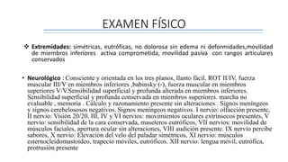 EXAMEN FÍSICO
 Extremidades: simétricas, eutróficas, no dolorosa sin edema ni deformidades,movilidad
de miembros inferiores activa comprometida, movilidad pasiva con rangos articulares
conservados
• Neurológico : Consciente y orientada en los tres planos, llanto fácil, ROT II/IV, fuerza
muscular III/V en miembros inferiores ,babinsky (-), fuerza muscular en miembros
superiores V/V.Sensibilidad superficial y profunda alterada en miembros inferiores.
Sensibilidad superficial y profunda conservada en miembros superiores. marcha no
evaluable , memoria . Cálculo y razonamiento presente sin alteraciones . Signos meníngeos
y signos cerebelososos negativos. Signos meníngeos negativos. I nervio: olfacción presente,
II nervio: Visión 20/20, III, IV y VI nervios: movimientos oculares extrínsecos presentes, V
nervio: sensibilidad de la cara conservada, maseteros eutróficos, VII nervios: movilidad de
músculos faciales, apertura ocular sin alteraciones, VIII audición presente. IX nervio percibe
sabores, X nervio: Elevación del velo del paladar simétricos, XI nervio: músculos
esternocleidomastoideo, trapecio móviles, eutróficos. XII nervio: lengua móvil, eutrófica,
protrusión presente
 