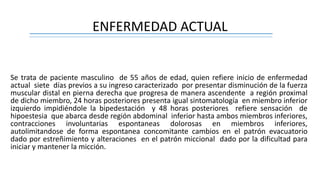 ENFERMEDAD ACTUAL
Se trata de paciente masculino de 55 años de edad, quien refiere inicio de enfermedad
actual siete días previos a su ingreso caracterizado por presentar disminución de la fuerza
muscular distal en pierna derecha que progresa de manera ascendente a región proximal
de dicho miembro, 24 horas posteriores presenta igual sintomatología en miembro inferior
izquierdo impidiéndole la bipedestación y 48 horas posteriores refiere sensación de
hipoestesia que abarca desde región abdominal inferior hasta ambos miembros inferiores,
contracciones involuntarias espontaneas dolorosas en miembros inferiores,
autolimitandose de forma espontanea concomitante cambios en el patrón evacuatorio
dado por estreñimiento y alteraciones en el patrón miccional dado por la dificultad para
iniciar y mantener la micción.
 