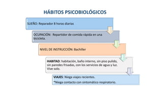 HÁBITOS PSICOBIOLÓGICOS
SUEÑO: Reparador 8 horas diarias
OCUPACIÓN: Repartidor de comida rápida en una
bicicleta.
NIVEL DE INSTRUCCIÓN: Bachiller
HABITAD: habitación, baño interno, sin piso pulido,
sin paredes frisadas, con los servicios de agua y luz.
Vive solo.
VIAJES: Niega viajes recientes.
*Niega contacto con sintomático respiratorio.
 