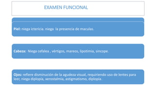 EXAMEN FUNCIONAL
General: niega aumento o disminución de peso, sudores nocturnos o insomnio.
Piel: niega ictericia. niega la presencia de maculas.
Cabeza: Niega cefalea , vértigos, mareos, lipotimia, sincope.
Ojos: refiere disminución de la agudeza visual, requiriendo uso de lentes para
leer, niega diplopía, xerostalmia, astigmatismo, diplopía.
 
